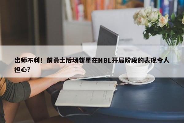 出师不利！前勇士后场新星在NBL开局阶段的表现令人担心？