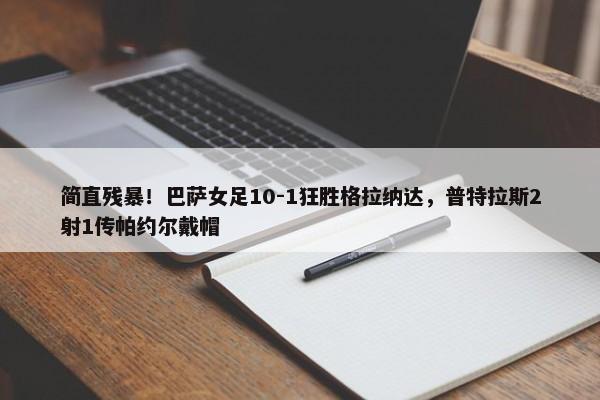 简直残暴！巴萨女足10-1狂胜格拉纳达，普特拉斯2射1传帕约尔戴帽