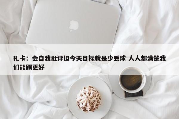 扎卡：会自我批评但今天目标就是少丢球 人人都清楚我们能踢更好