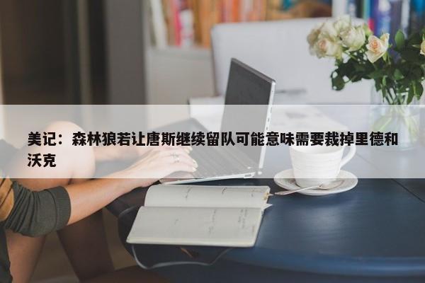 美记：森林狼若让唐斯继续留队可能意味需要裁掉里德和沃克