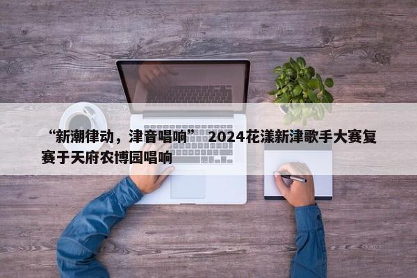 “新潮律动，津音唱响” 2024花漾新津歌手大赛复赛于天府农博园唱响