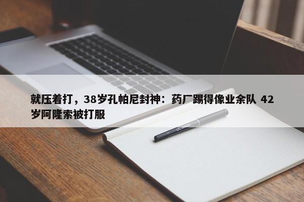 就压着打，38岁孔帕尼封神：药厂踢得像业余队 42岁阿隆索被打服