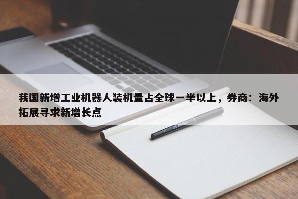 我国新增工业机器人装机量占全球一半以上，券商：海外拓展寻求新增长点