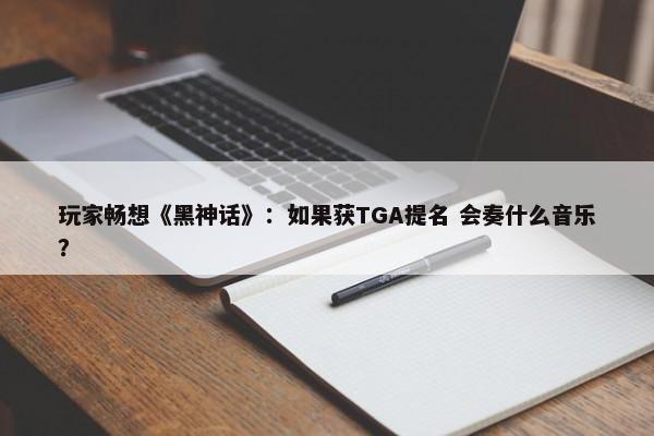 玩家畅想《黑神话》：如果获TGA提名 会奏什么音乐？