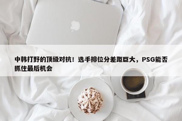 中韩打野的顶级对抗！选手排位分差距巨大，PSG能否抓住最后机会