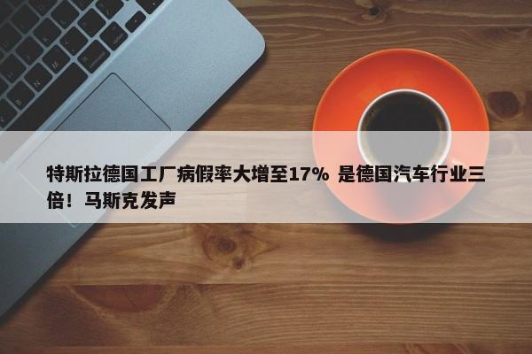 特斯拉德国工厂病假率大增至17% 是德国汽车行业三倍！马斯克发声