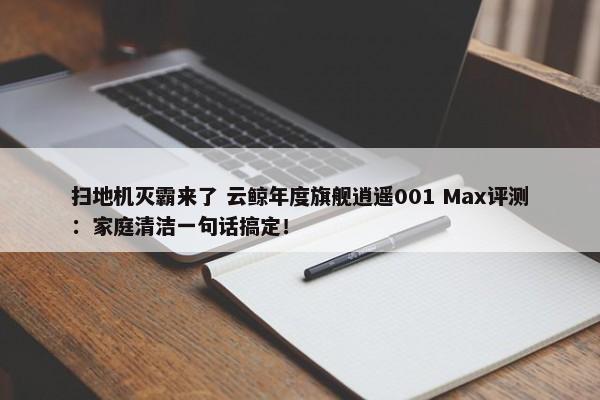 扫地机灭霸来了 云鲸年度旗舰逍遥001 Max评测：家庭清洁一句话搞定！