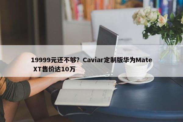 19999元还不够？Caviar定制版华为Mate XT售价达10万