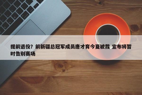 提前退役？前新疆总冠军成员唐才育今夏被裁 宣布将暂时告别赛场