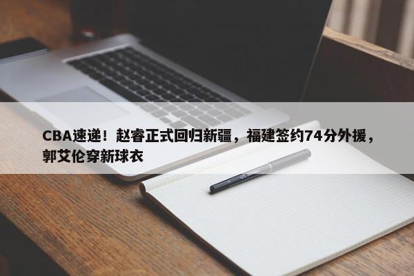 CBA速递！赵睿正式回归新疆，福建签约74分外援，郭艾伦穿新球衣