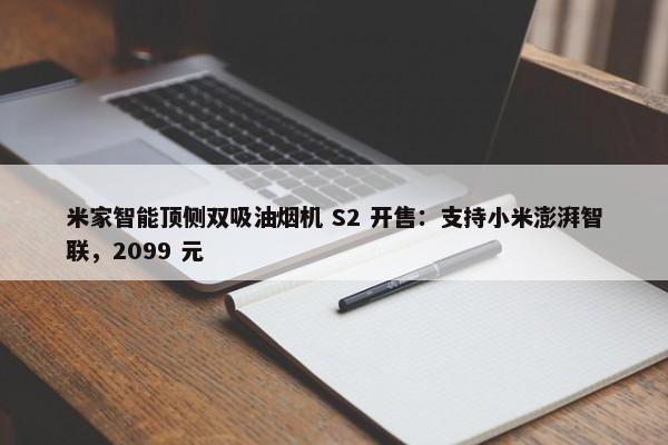 米家智能顶侧双吸油烟机 S2 开售：支持小米澎湃智联，2099 元