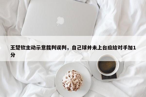 王楚钦主动示意裁判误判，自己球并未上台应给对手加1分