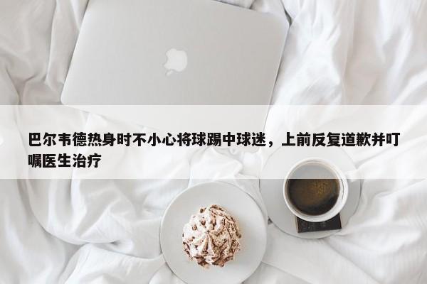 巴尔韦德热身时不小心将球踢中球迷，上前反复道歉并叮嘱医生治疗