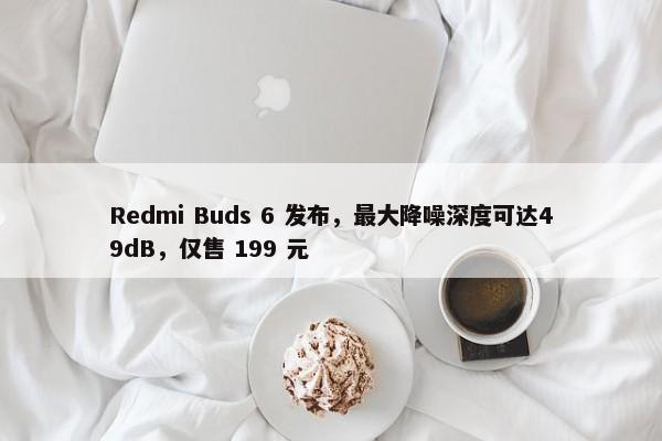 Redmi Buds 6 发布，最大降噪深度可达49dB，仅售 199 元