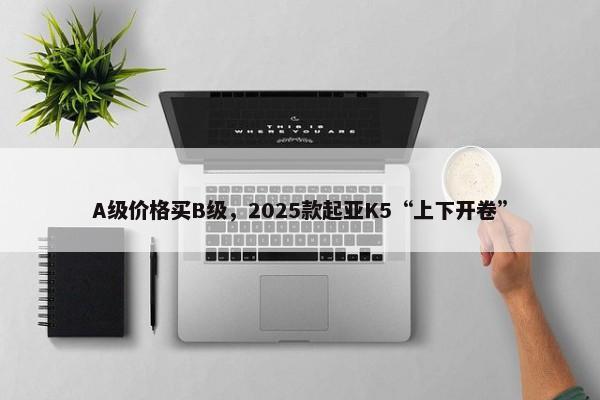 A级价格买B级，2025款起亚K5“上下开卷”