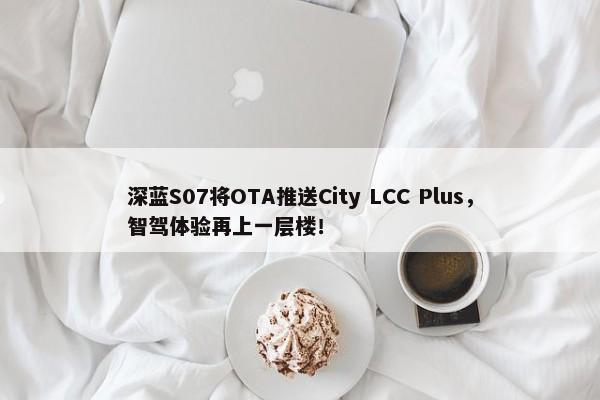 深蓝S07将OTA推送City LCC Plus，智驾体验再上一层楼！