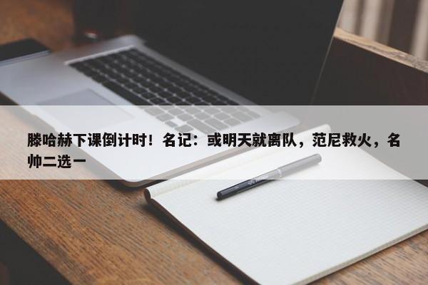 滕哈赫下课倒计时！名记：或明天就离队，范尼救火，名帅二选一