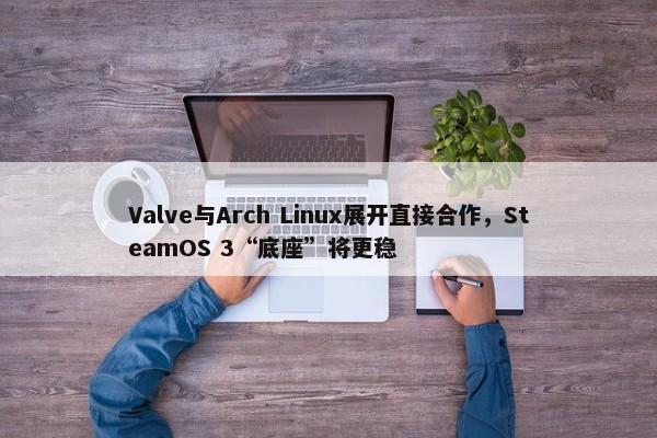 Valve与Arch Linux展开直接合作，SteamOS 3“底座”将更稳