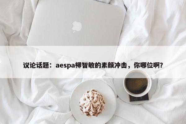 议论话题：aespa柳智敏的素颜冲击，你哪位啊？