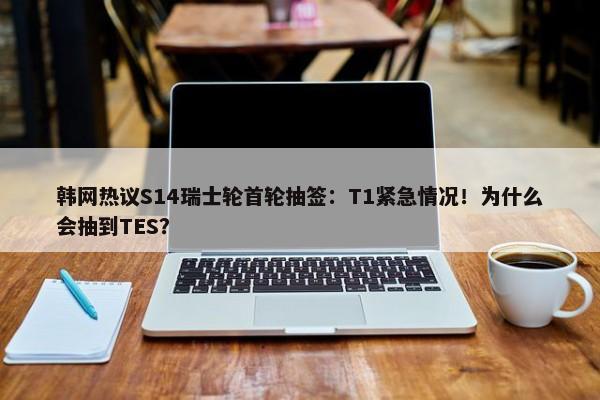 韩网热议S14瑞士轮首轮抽签：T1紧急情况！为什么会抽到TES？