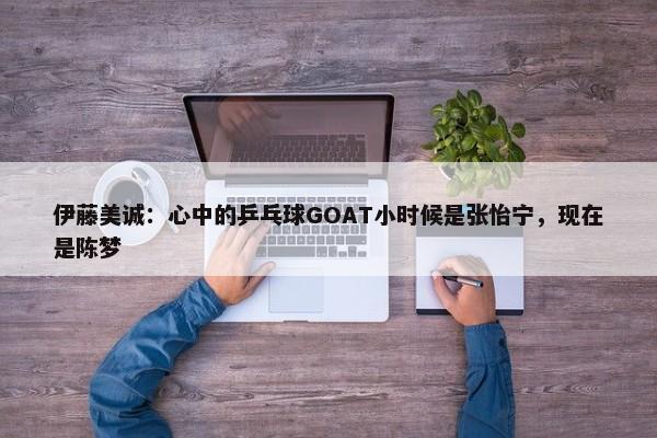 伊藤美诚：心中的乒乓球GOAT小时候是张怡宁，现在是陈梦