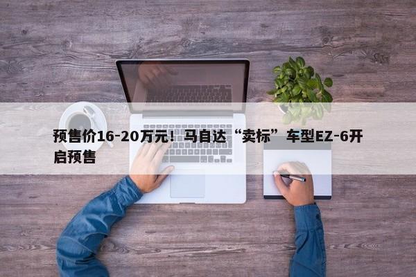 预售价16-20万元！马自达“卖标”车型EZ-6开启预售