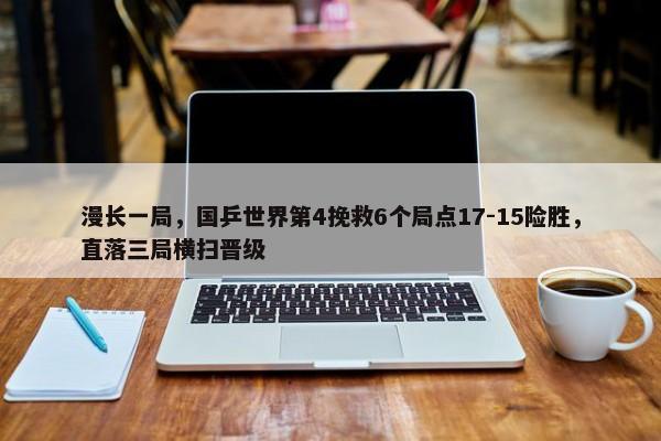 漫长一局，国乒世界第4挽救6个局点17-15险胜，直落三局横扫晋级