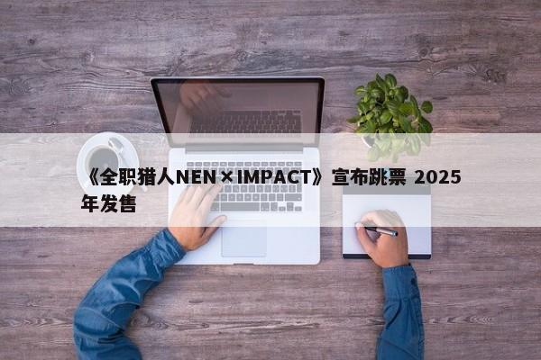 《全职猎人NEN×IMPACT》宣布跳票 2025年发售