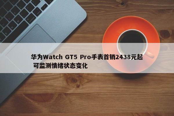 华为Watch GT5 Pro手表首销2438元起 可监测情绪状态变化