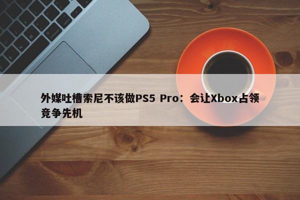 外媒吐槽索尼不该做PS5 Pro：会让Xbox占领竞争先机