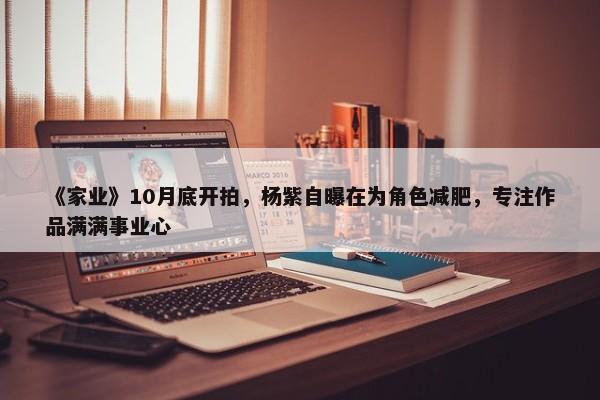 《家业》10月底开拍，杨紫自曝在为角色减肥，专注作品满满事业心