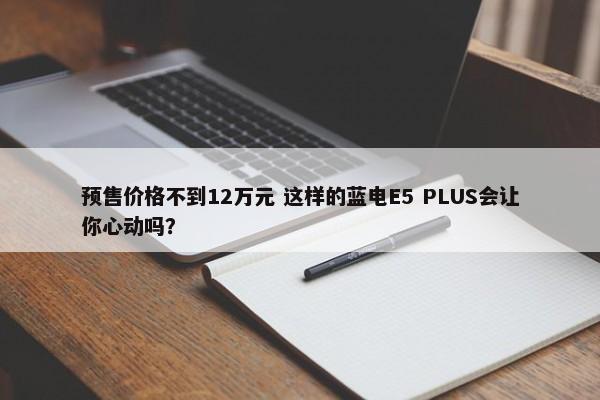 预售价格不到12万元 这样的蓝电E5 PLUS会让你心动吗？