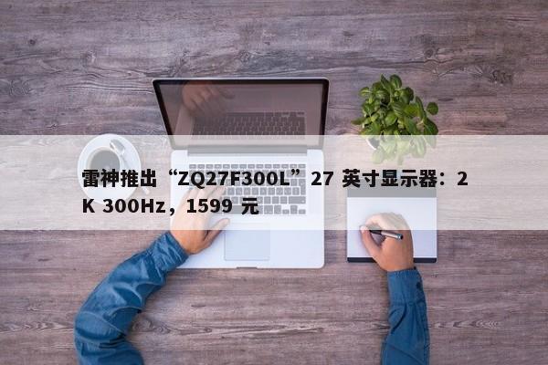 雷神推出“ZQ27F300L”27 英寸显示器：2K 300Hz，1599 元