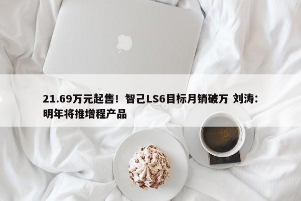 21.69万元起售！智己LS6目标月销破万 刘涛：明年将推增程产品