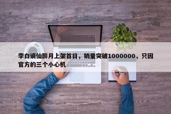 李白谪仙醉月上架首日，销量突破1000000，只因官方的三个小心机