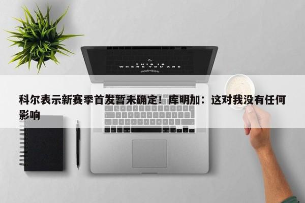 科尔表示新赛季首发暂未确定！库明加：这对我没有任何影响