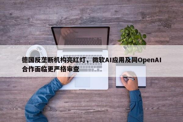 德国反垄断机构亮红灯，微软AI应用及同OpenAI合作面临更严格审查