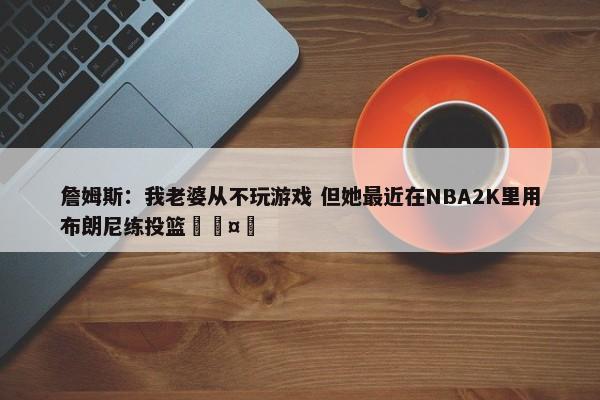 詹姆斯：我老婆从不玩游戏 但她最近在NBA2K里用布朗尼练投篮🤣