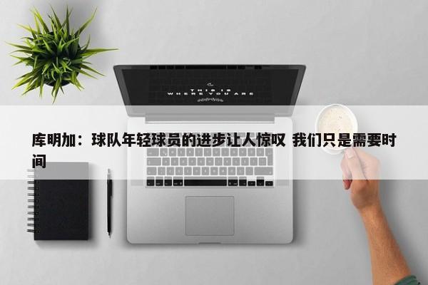 库明加：球队年轻球员的进步让人惊叹 我们只是需要时间