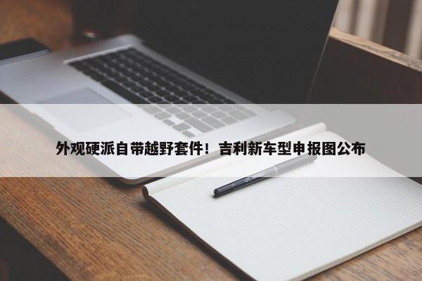 外观硬派自带越野套件！吉利新车型申报图公布