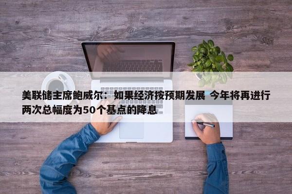 美联储主席鲍威尔：如果经济按预期发展 今年将再进行两次总幅度为50个基点的降息