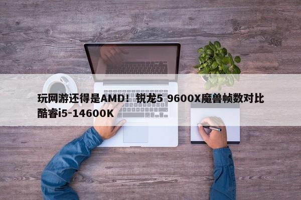 玩网游还得是AMD！锐龙5 9600X魔兽帧数对比酷睿i5-14600K