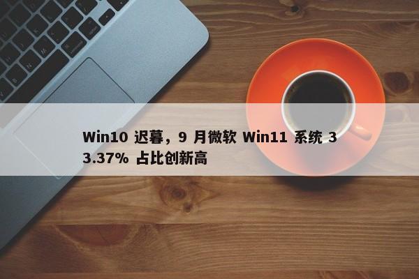 Win10 迟暮，9 月微软 Win11 系统 33.37% 占比创新高