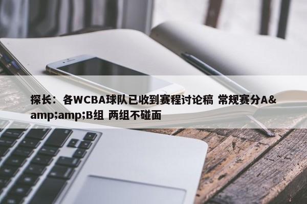 探长：各WCBA球队已收到赛程讨论稿 常规赛分A&amp;B组 两组不碰面