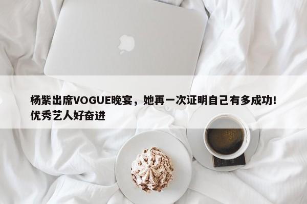 杨紫出席VOGUE晚宴，她再一次证明自己有多成功！优秀艺人好奋进