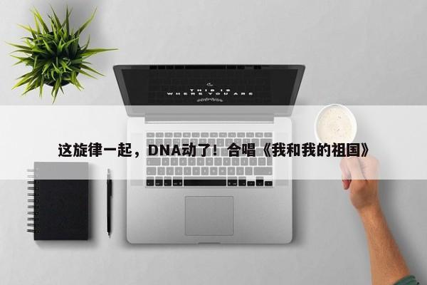 这旋律一起，DNA动了！合唱《我和我的祖国》