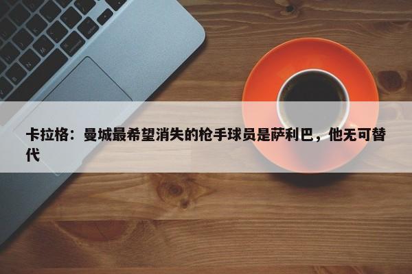 卡拉格：曼城最希望消失的枪手球员是萨利巴，他无可替代