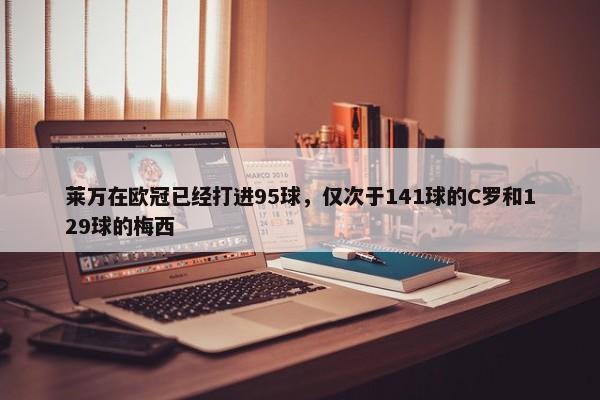 莱万在欧冠已经打进95球，仅次于141球的C罗和129球的梅西