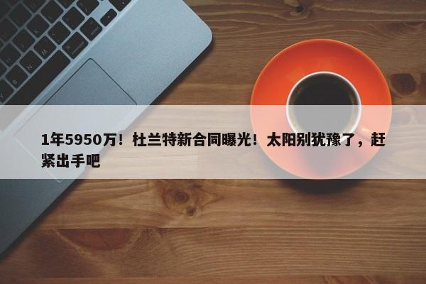 1年5950万！杜兰特新合同曝光！太阳别犹豫了，赶紧出手吧