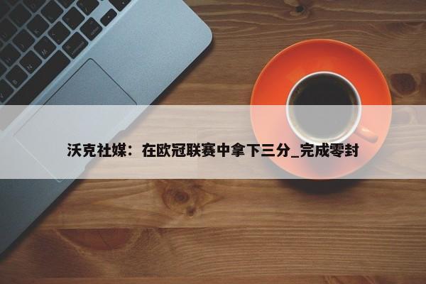 沃克社媒：在欧冠联赛中拿下三分_完成零封